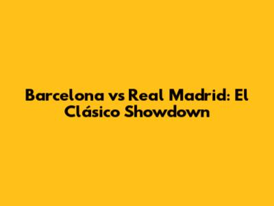 Barcelona vs Real Madrid: El Clásico Showdown