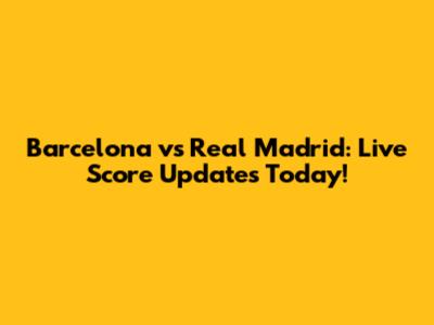 Barcelona vs Real Madrid: Live Score Updates Today!
