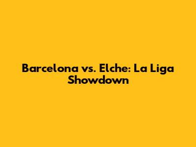 Barcelona vs. Elche: La Liga Showdown