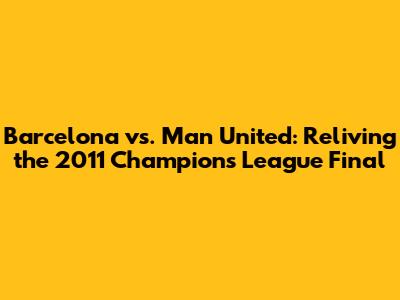 Barcelona vs. Man United: Reliving the 2011 Champions League Final