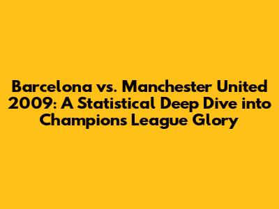 Barcelona vs. Manchester United 2009: A Statistical Deep Dive into Champions League Glory