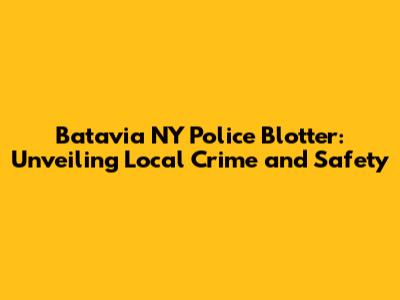 Batavia NY Police Blotter: Unveiling Local Crime and Safety