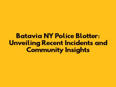 Batavia NY Police Blotter: Unveiling Recent Incidents and Community Insights