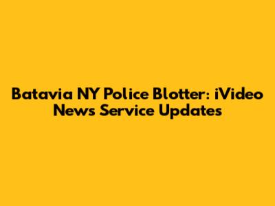 Batavia NY Police Blotter: iVideo News Service Updates