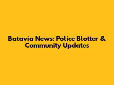 Batavia News: Police Blotter & Community Updates