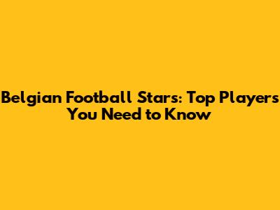 Belgian Football Stars: Top Players You Need to Know