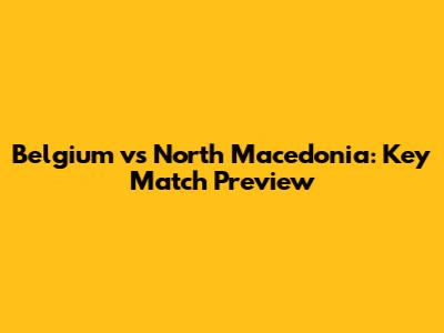 Belgium vs North Macedonia: Key Match Preview