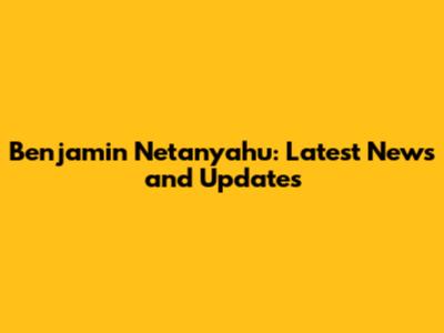 Benjamin Netanyahu: Latest News and Updates