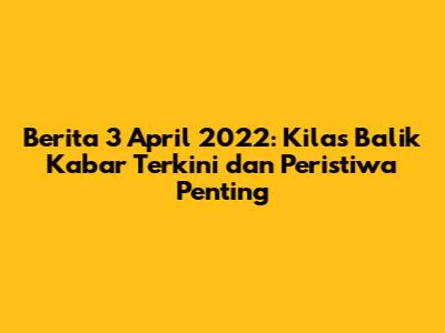 Berita 3 April 2022: Kilas Balik Kabar Terkini dan Peristiwa Penting