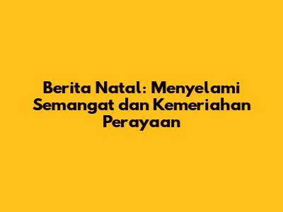 Berita Natal: Menyelami Semangat dan Kemeriahan Perayaan