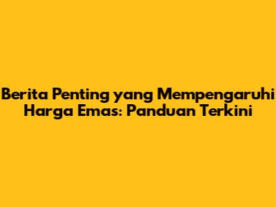 Berita Penting yang Mempengaruhi Harga Emas: Panduan Terkini