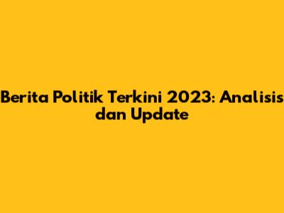 Berita Politik Terkini 2023: Analisis dan Update
