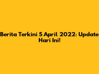 Berita Terkini 5 April 2022: Update Hari Ini!