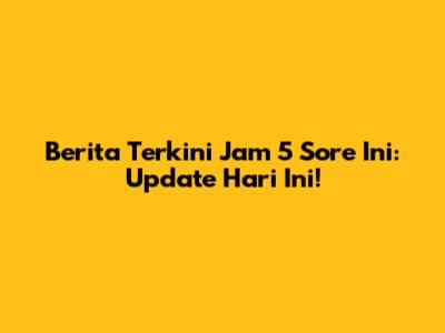 Berita Terkini Jam 5 Sore Ini: Update Hari Ini!