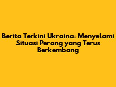 Berita Terkini Ukraina: Menyelami Situasi Perang yang Terus Berkembang