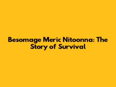 Besomage Meric Nitoonna: The Story of Survival