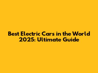 Best Electric Cars in the World 2025: Ultimate Guide