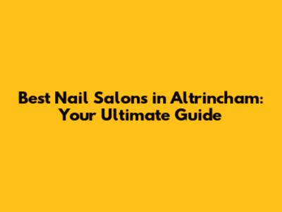 Best Nail Salons in Altrincham: Your Ultimate Guide