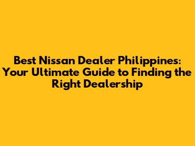 Best Nissan Dealer Philippines: Your Ultimate Guide to Finding the Right Dealership