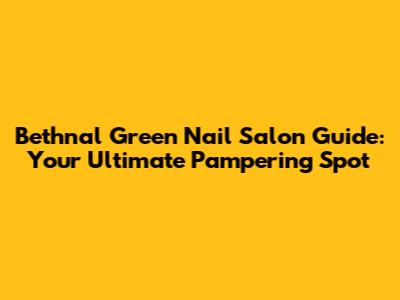 Bethnal Green Nail Salon Guide: Your Ultimate Pampering Spot