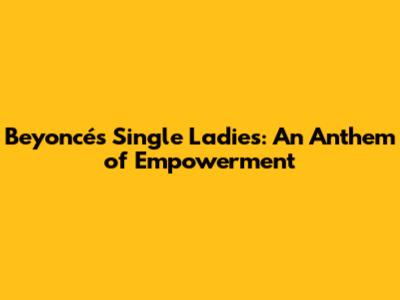 Beyoncé's 'Single Ladies': An Anthem of Empowerment