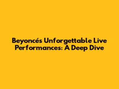 Beyoncé's Unforgettable Live Performances: A Deep Dive