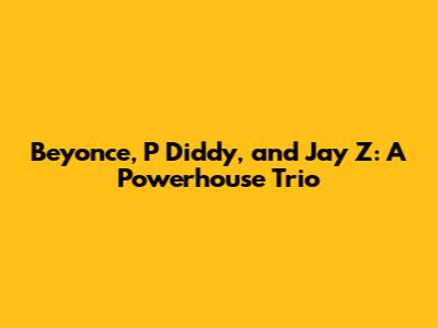 Beyonce, P Diddy, and Jay Z: A Powerhouse Trio