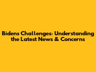 Biden's Challenges: Understanding the Latest News & Concerns