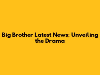 Big Brother Latest News: Unveiling the Drama