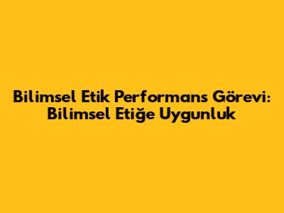 Bilimsel Etik Performans Görevi: Bilimsel Etiğe Uygunluk