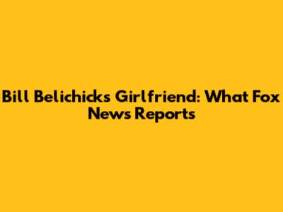 Bill Belichick's Girlfriend: What Fox News Reports