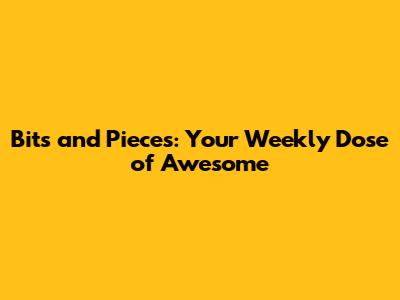 Bits and Pieces: Your Weekly Dose of Awesome