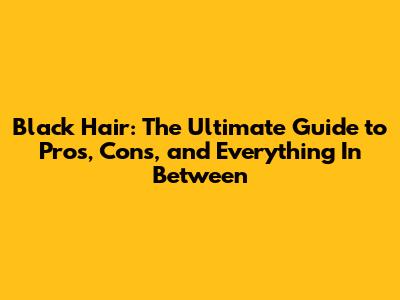 Black Hair: The Ultimate Guide to Pros, Cons, and Everything In Between