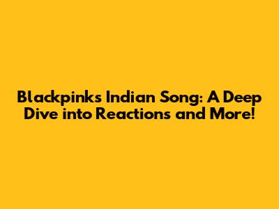 Blackpink's 'Indian' Song: A Deep Dive into Reactions and More!