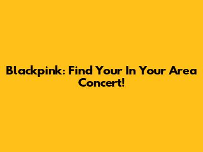 Blackpink: Find Your 'In Your Area' Concert!