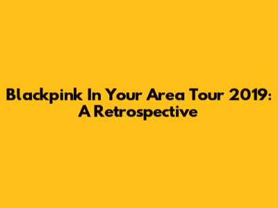 Blackpink In Your Area Tour 2019: A Retrospective