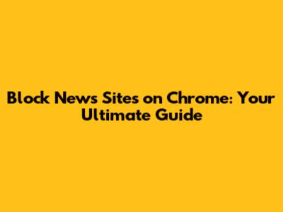 Block News Sites on Chrome: Your Ultimate Guide