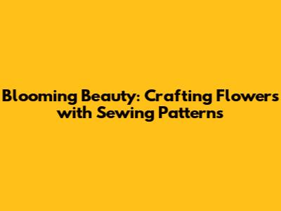 Blooming Beauty: Crafting Flowers with Sewing Patterns