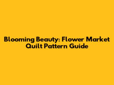 Blooming Beauty: Flower Market Quilt Pattern Guide