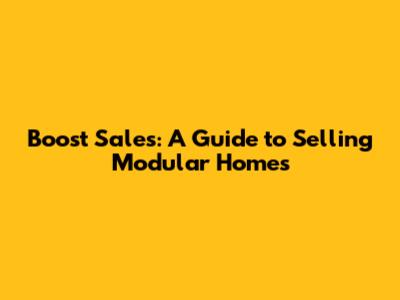 Boost Sales: A Guide to Selling Modular Homes