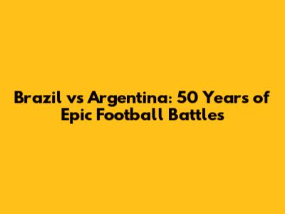 Brazil vs Argentina: 50 Years of Epic Football Battles