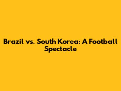 Brazil vs. South Korea: A Football Spectacle