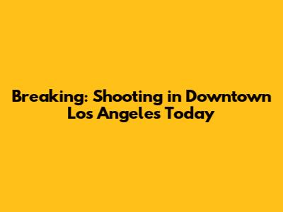 Breaking: Shooting in Downtown Los Angeles Today