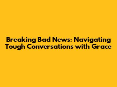 Breaking Bad News: Navigating Tough Conversations with Grace