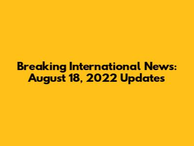Breaking International News: August 18, 2022 Updates