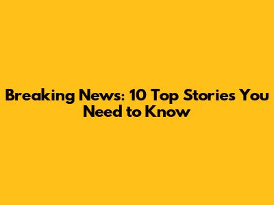 Breaking News: 10 Top Stories You Need to Know