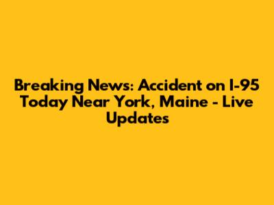 Breaking News: Accident on I-95 Today Near York, Maine - Live Updates