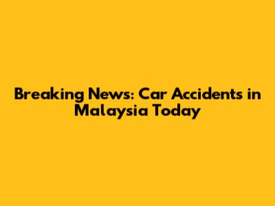 Breaking News: Car Accidents in Malaysia Today