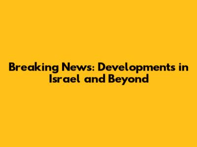 Breaking News: Developments in Israel and Beyond