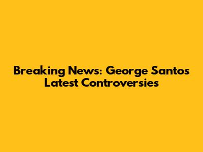 Breaking News: George Santos' Latest Controversies